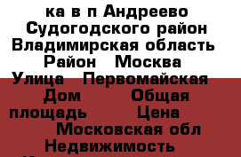 2ка в п.Андреево Судогодского район Владимирская область › Район ­ Москва › Улица ­ Первомайская › Дом ­ 19 › Общая площадь ­ 46 › Цена ­ 700 000 - Московская обл. Недвижимость » Квартиры продажа   